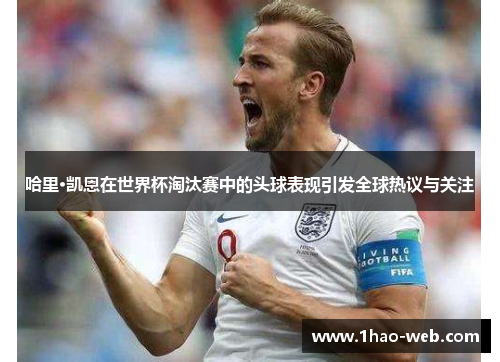 哈里·凯恩在世界杯淘汰赛中的头球表现引发全球热议与关注