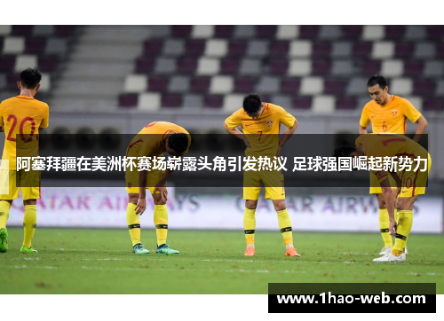 阿塞拜疆在美洲杯赛场崭露头角引发热议 足球强国崛起新势力